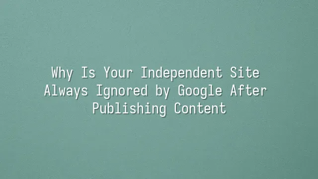Why Is Your Independent Site Always Ignored by Google After Publishing Content?