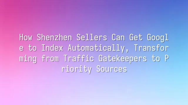 How Shenzhen Sellers Can Get Google to Index Automatically, Transforming from Traffic Gatekeepers to Priority Sources