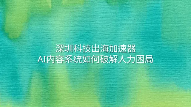 深圳科技出海加速器：AI内容系统如何破解人力困局