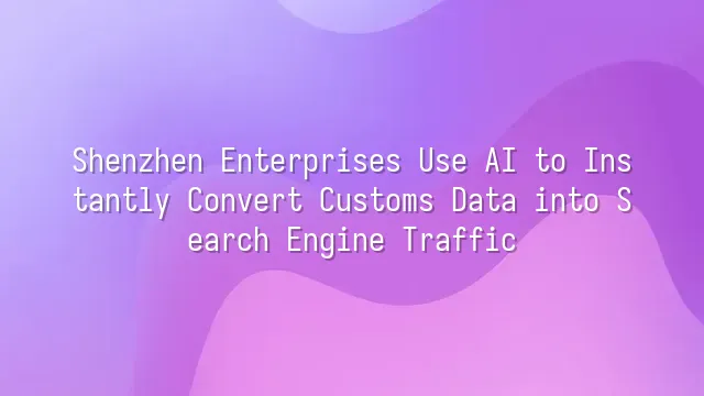 Shenzhen Enterprises Use AI to Instantly Convert Customs Data into Search Engine Traffic