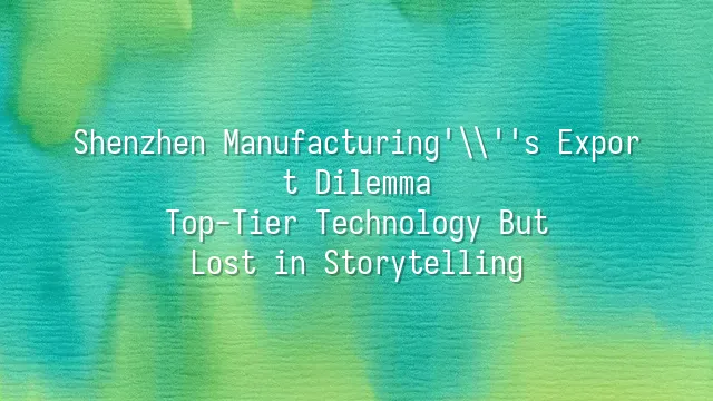 Shenzhen Manufacturing's Export Dilemma: Top-Tier Technology But Lost in Storytelling