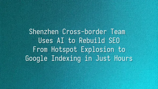 Shenzhen Cross-border Team Uses AI to Rebuild SEO: From Hotspot Explosion to Google Indexing in Just Hours