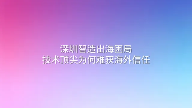 深圳智造出海困局：技术顶尖为何难获海外信任？