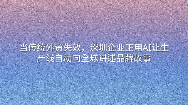 当传统外贸失效，深圳企业正用AI让生产线自动向全球讲述品牌故事