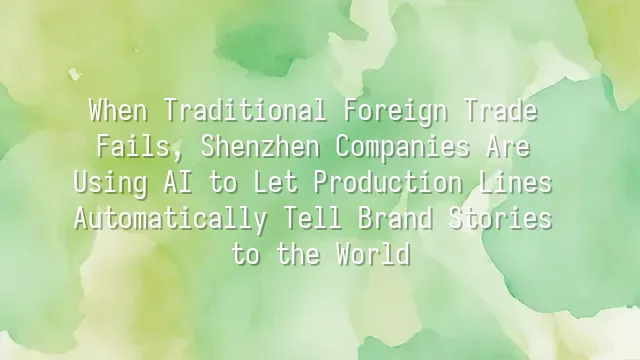 When Traditional Foreign Trade Fails, Shenzhen Companies Are Using AI to Let Production Lines Automatically Tell Brand Stories to the World