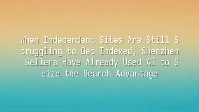 When Independent Sites Are Still Struggling to Get Indexed, Shenzhen Sellers Have Already Used AI to Seize the Search Advantage