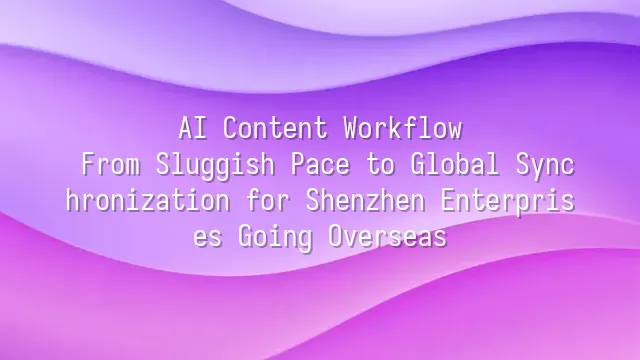 AI Content Workflow: From Sluggish Pace to Global Synchronization for Shenzhen Enterprises Going Overseas
