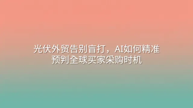 光伏外贸告别盲打，AI如何精准预判全球买家采购时机