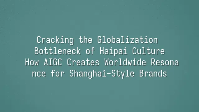 Cracking the Globalization Bottleneck of Haipai Culture: How AIGC Creates Worldwide Resonance for Shanghai-Style Brands