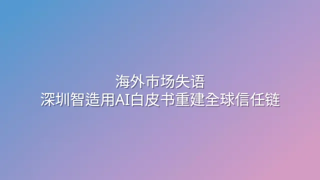 海外市场失语？深圳智造用AI白皮书重建全球信任链