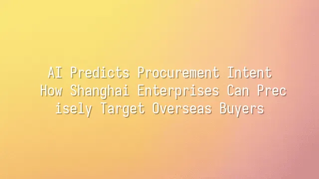 AI Predicts Procurement Intent: How Shanghai Enterprises Can Precisely Target Overseas Buyers