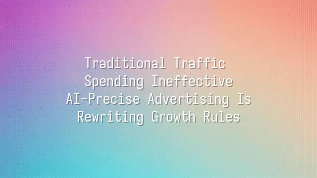 Traditional Traffic Spending Ineffective? AI-Precise Advertising Is Rewriting Growth Rules