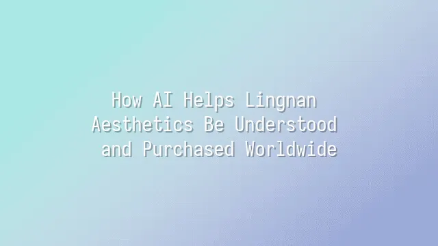 How AI Helps Lingnan Aesthetics Be Understood and Purchased Worldwide