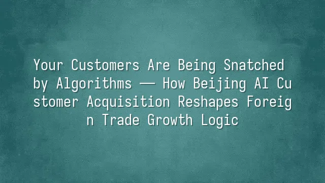Your Customers Are Being Snatched by Algorithms — How Beijing AI Customer Acquisition Reshapes Foreign Trade Growth Logic