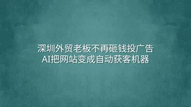 深圳外贸老板不再砸钱投广告：AI把网站变成自动获客机器