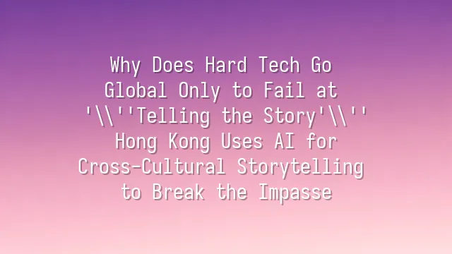 Why Does Hard Tech Go Global Only to Fail at 'Telling the Story'? Hong Kong Uses AI for Cross-Cultural Storytelling to Break the Impasse
