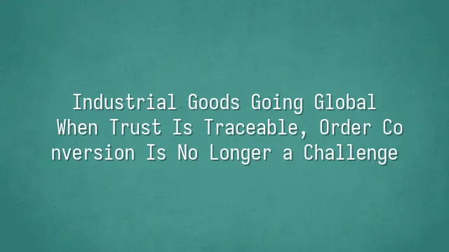Industrial Goods Going Global: When Trust Is Traceable, Order Conversion Is No Longer a Challenge
