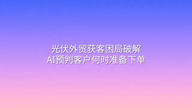 光伏外贸获客困局破解：AI预判客户何时准备下单