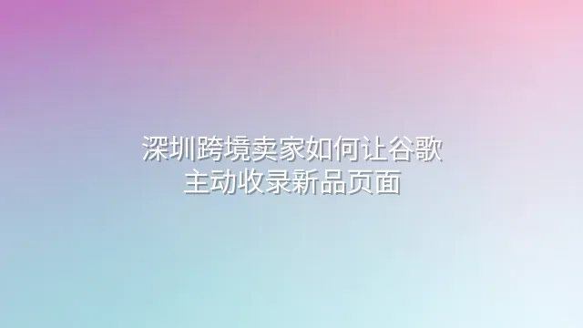 深圳跨境卖家如何让谷歌主动收录新品页面