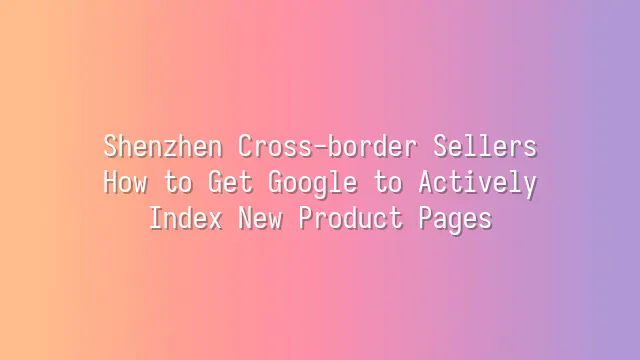 Shenzhen Cross-border Sellers: How to Get Google to Actively Index New Product Pages