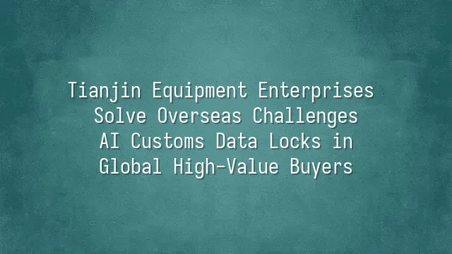 Tianjin Equipment Enterprises Solve Overseas Challenges: AI Customs Data Locks in Global High-Value Buyers