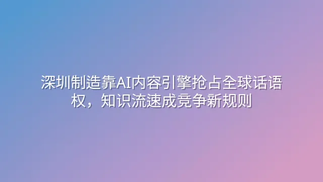 深圳制造靠AI内容引擎抢占全球话语权，知识流速成竞争新规则