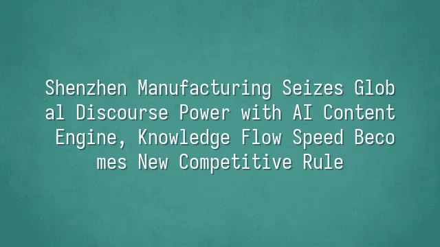 Shenzhen Manufacturing Seizes Global Discourse Power with AI Content Engine, Knowledge Flow Speed Becomes New Competitive Rule