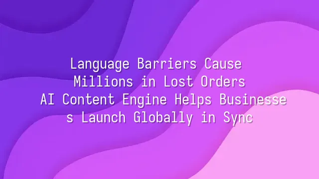 Language Barriers Cause Millions in Lost Orders? AI Content Engine Helps Businesses Launch Globally in Sync