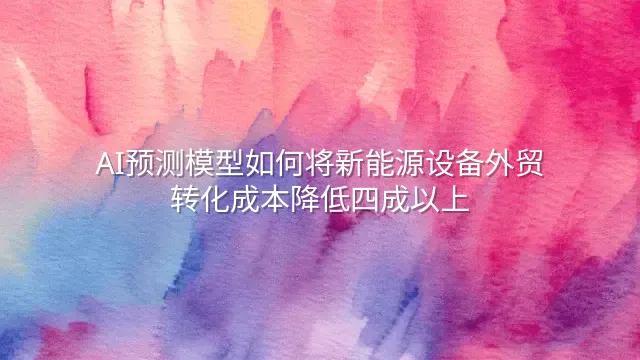 AI预测模型如何将新能源设备外贸转化成本降低四成以上