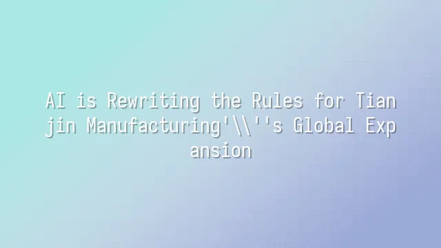 AI is Rewriting the Rules for Tianjin Manufacturing's Global Expansion