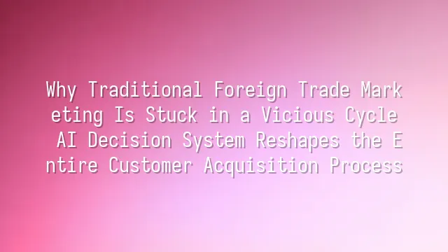 Why Traditional Foreign Trade Marketing Is Stuck in a Vicious Cycle? AI Decision System Reshapes the Entire Customer Acquisition Process