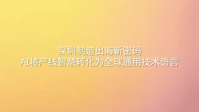 深圳制造出海新密码：AI将产线智慧转化为全球通用技术语言
