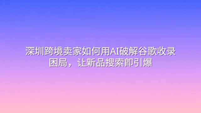 深圳跨境卖家如何用AI破解谷歌收录困局，让新品搜索即引爆