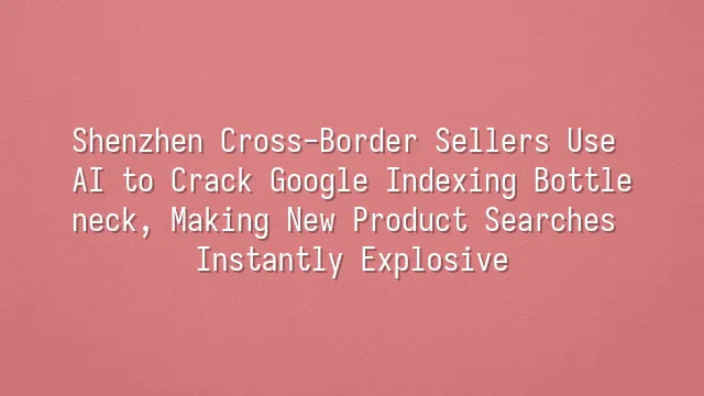 Shenzhen Cross-Border Sellers Use AI to Crack Google Indexing Bottleneck, Making New Product Searches Instantly Explosive