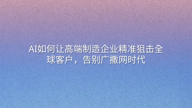 AI如何让高端制造企业精准狙击全球客户，告别广撒网时代