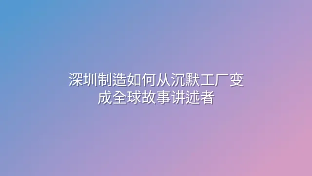 深圳制造如何从沉默工厂变成全球故事讲述者