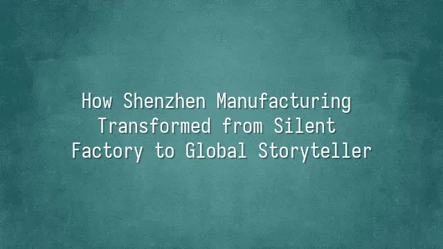 How Shenzhen Manufacturing Transformed from Silent Factory to Global Storyteller