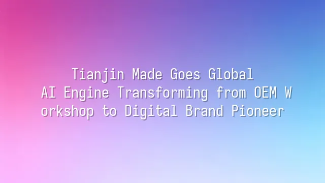 Tianjin Made Goes Global: AI Engine Transforming from OEM Workshop to Digital Brand Pioneer