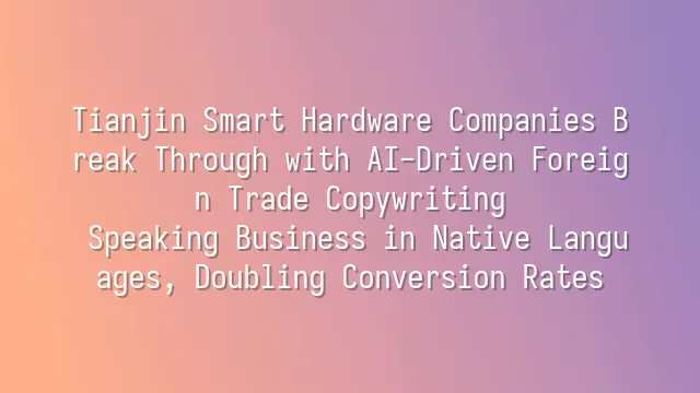 Tianjin Smart Hardware Companies Break Through with AI-Driven Foreign Trade Copywriting: Speaking Business in Native Languages, Doubling Conversion Rates