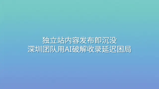 独立站内容发布即沉没？深圳团队用AI破解收录延迟困局