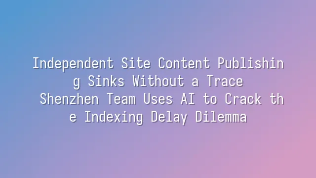 Independent Site Content Publishing Sinks Without a Trace? Shenzhen Team Uses AI to Crack the Indexing Delay Dilemma