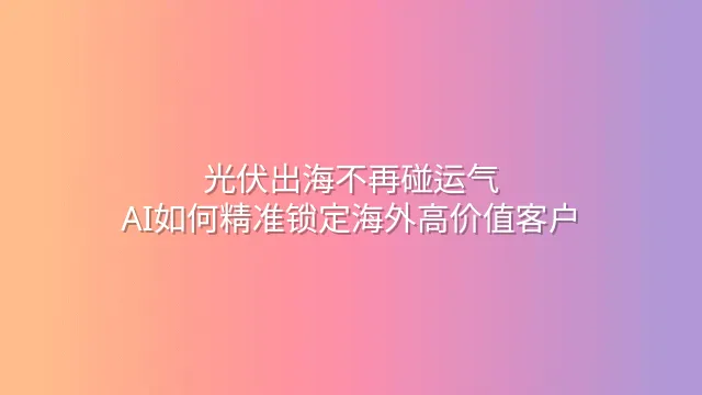 光伏出海不再碰运气：AI如何精准锁定海外高价值客户