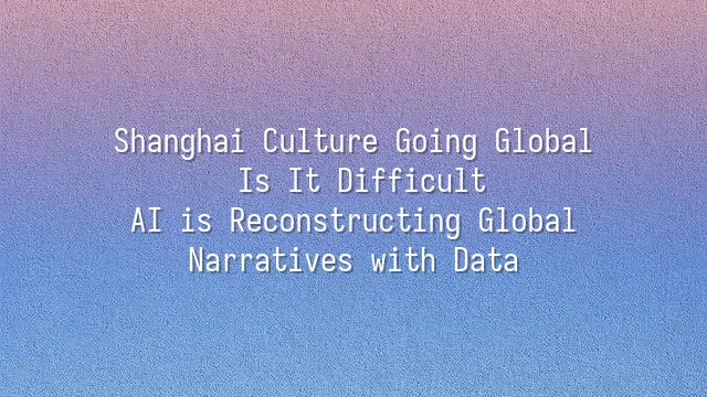 Shanghai Culture Going Global: Is It Difficult? AI is Reconstructing Global Narratives with Data