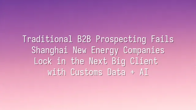 Traditional B2B Prospecting Fails? Shanghai New Energy Companies Lock in the Next Big Client with Customs Data + AI