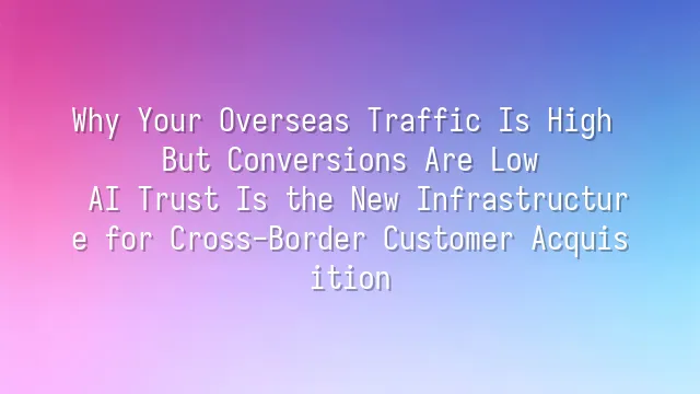 Why Your Overseas Traffic Is High But Conversions Are Low? AI Trust Is the New Infrastructure for Cross-Border Customer Acquisition