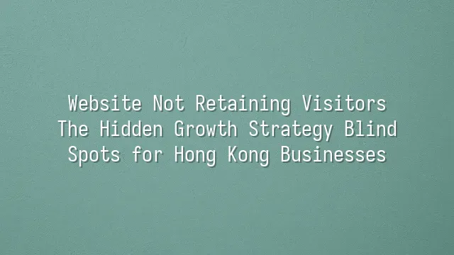 Website Not Retaining Visitors? The Hidden Growth Strategy Blind Spots for Hong Kong Businesses