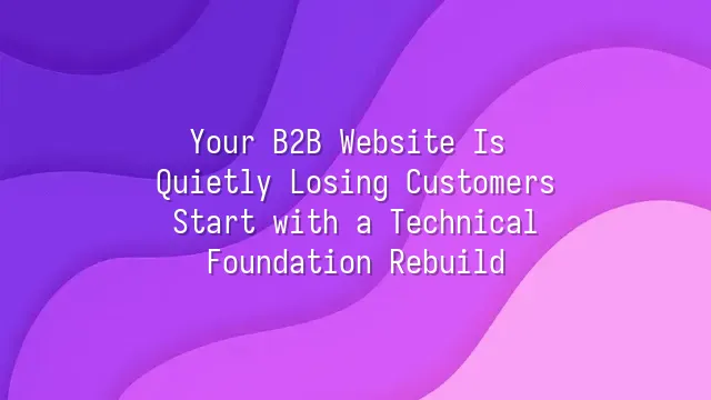 Your B2B Website Is Quietly Losing Customers? Start with a Technical Foundation Rebuild