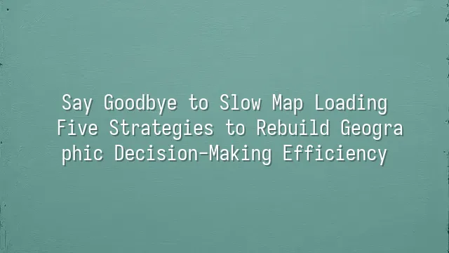 Say Goodbye to Slow Map Loading: Five Strategies to Rebuild Geographic Decision-Making Efficiency