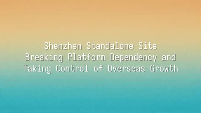 Shenzhen Standalone Site: Breaking Platform Dependency and Taking Control of Overseas Growth