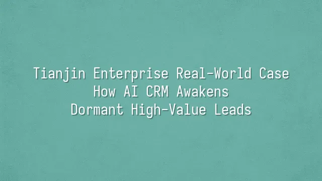 Tianjin Enterprise Real-World Case: How AI CRM Awakens Dormant High-Value Leads